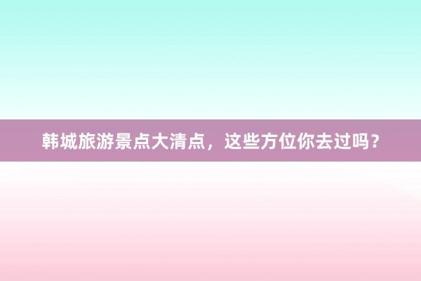 韩城旅游景点大清点，这些方位你去过吗？